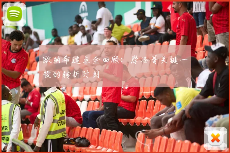 欧纳希造点全回顾：摩洛哥关键一役的转折时刻