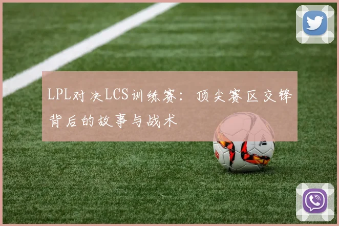 LPL对决LCS训练赛：顶尖赛区交锋背后的故事与战术