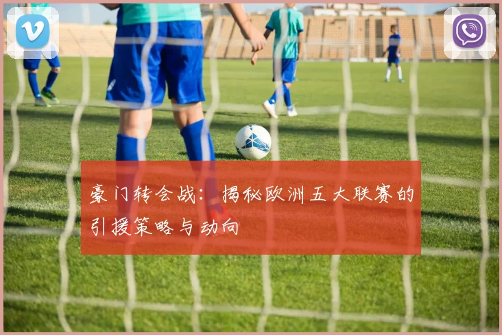 豪门转会战：揭秘欧洲五大联赛的引援策略与动向