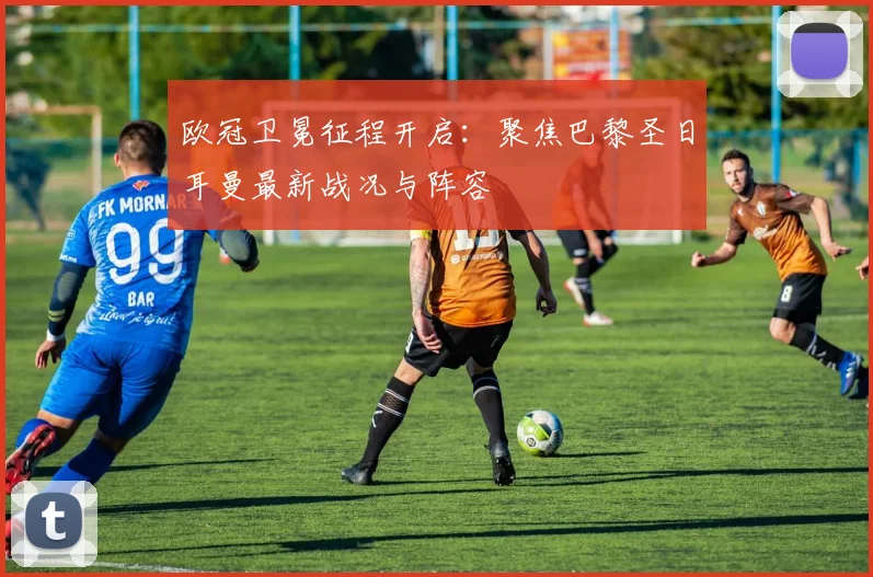欧冠卫冕征程开启：聚焦巴黎圣日耳曼最新战况与阵容