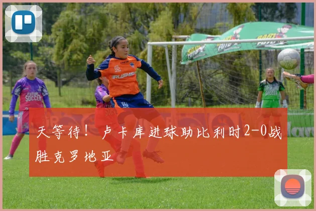 天等待！卢卡库进球助比利时2-0战胜克罗地亚