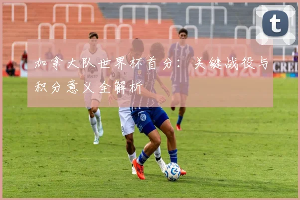 加拿大队世界杯首分:关键战役与积分意义全解析