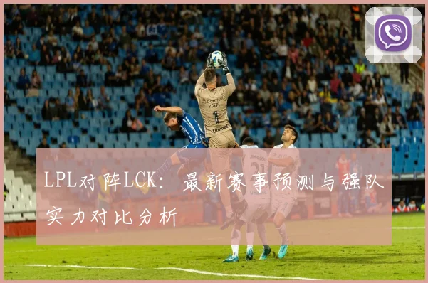 LPL对阵LCK：最新赛事预测与强队实力对比分析