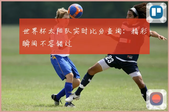 世界杯太阳队实时比分查询:精彩瞬间不容错过