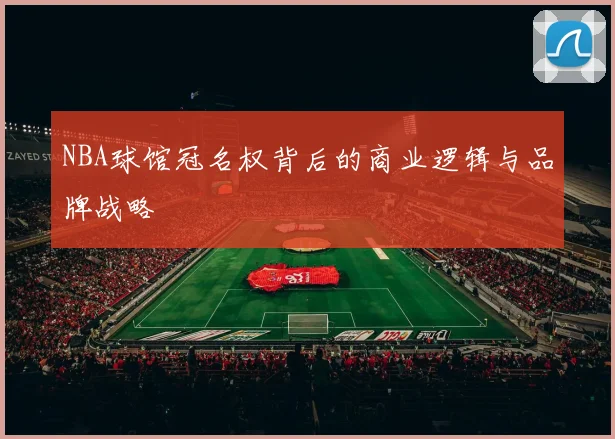 NBA球馆冠名权背后的商业逻辑与品牌战略