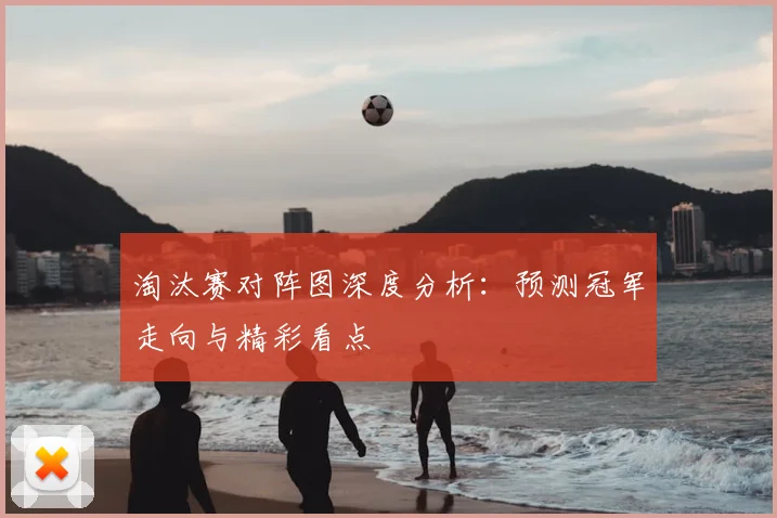 淘汰赛对阵图深度分析：预测冠军走向与精彩看点
