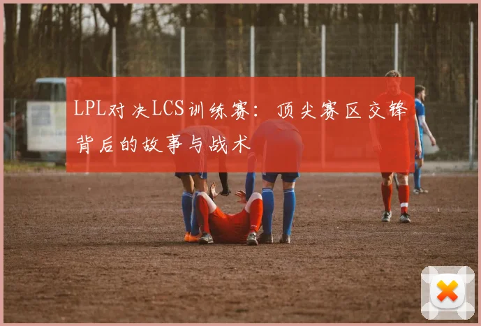 LPL对决LCS训练赛：顶尖赛区交锋背后的故事与战术